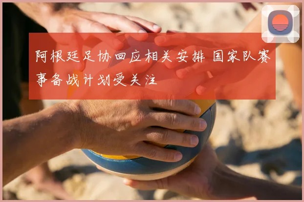 阿根廷足协回应相关安排 国家队赛事备战计划受关注