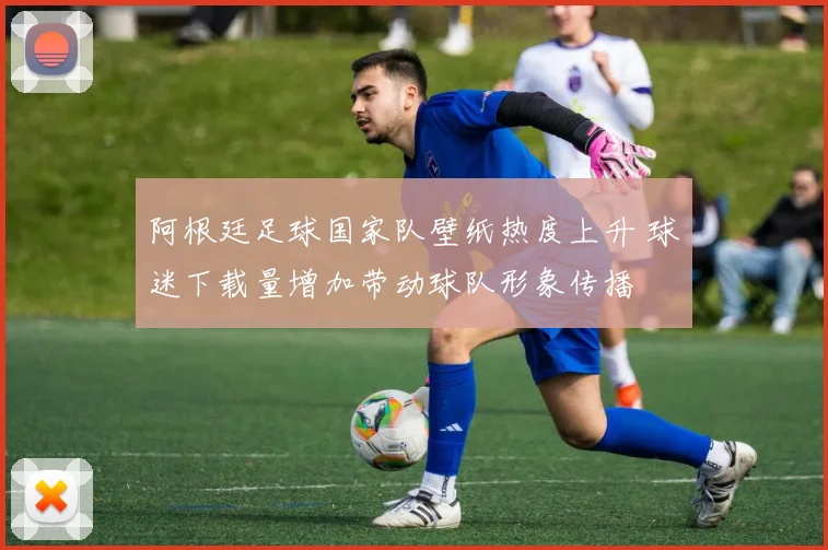 阿根廷足球国家队壁纸热度上升 球迷下载量增加带动球队形象传播