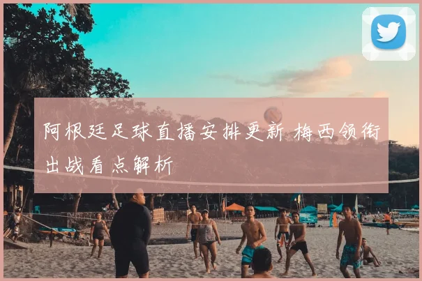 阿根廷足球直播安排更新 梅西领衔出战看点解析