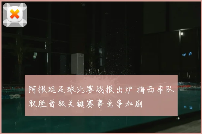 阿根廷足球比赛战报出炉 梅西率队取胜晋级关键赛事竞争加剧