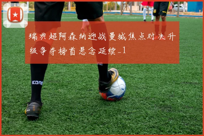 瑞典超阿森纳迎战曼城焦点对决升级争夺榜首悬念延续_1