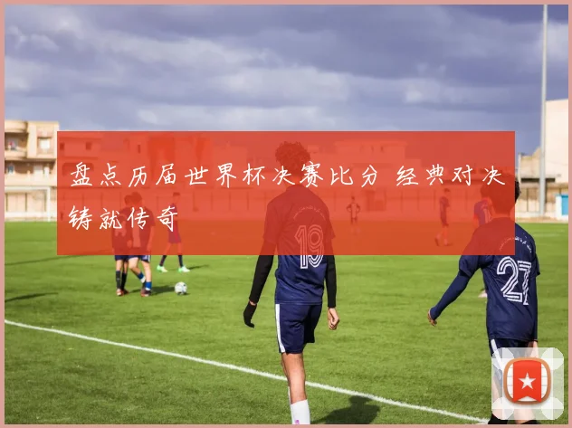 盘点历届世界杯决赛比分 经典对决铸就传奇