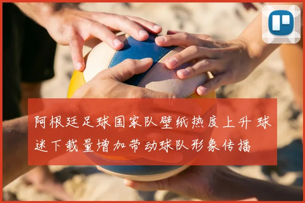 阿根廷足球国家队壁纸热度上升 球迷下载量增加带动球队形象传播