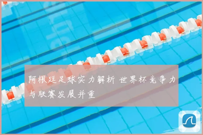 阿根廷足球实力解析 世界杯竞争力与联赛发展并重