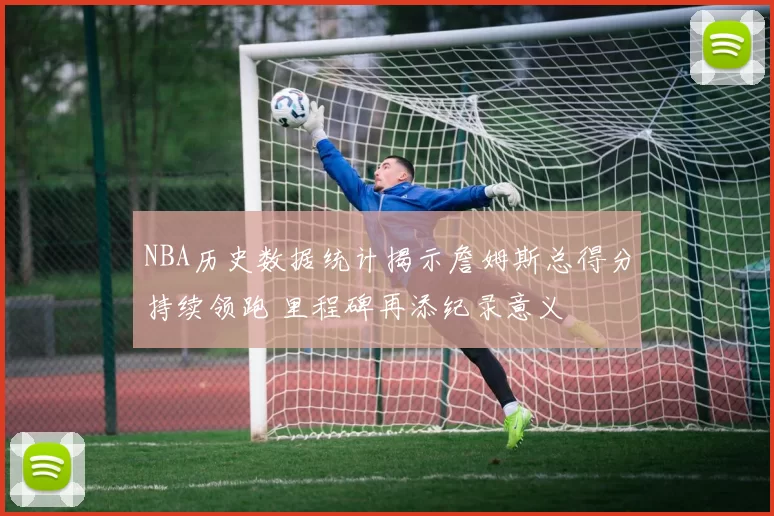 NBA历史数据统计揭示詹姆斯总得分持续领跑 里程碑再添纪录意义