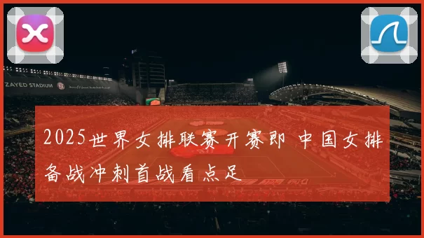 2025世界女排联赛开赛即 中国女排备战冲刺首战看点足