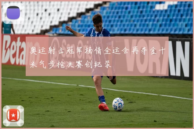 奥运射击冠军杨倩全运会再夺金十米气步枪决赛创纪录