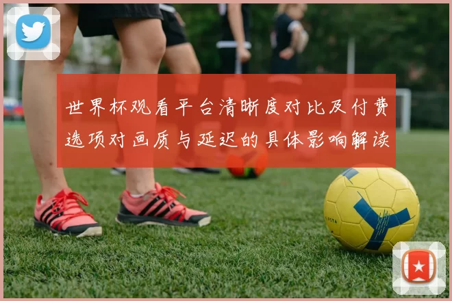 世界杯观看平台清晰度对比及付费选项对画质与延迟的具体影响解读