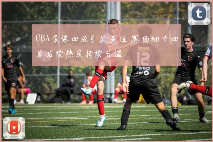 CBA录像回放引发关注 赛场细节回看后续热度持续升温
