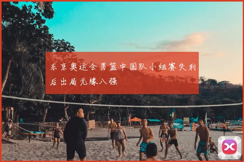 东京奥运会男篮中国队小组赛失利后出局无缘八强