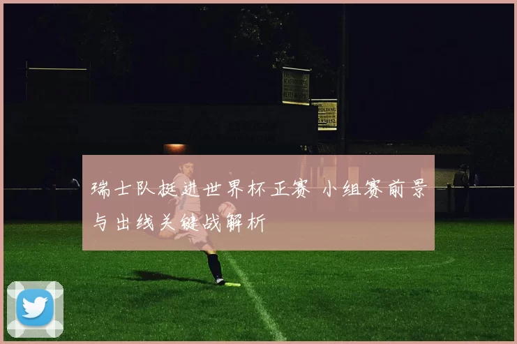 瑞士队挺进世界杯正赛 小组赛前景与出线关键战解析