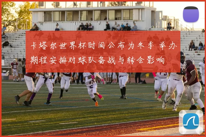 卡塔尔世界杯时间公布为冬季 举办期程安排对球队备战与转会影响