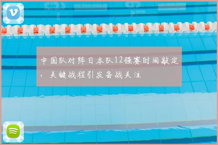中国队对阵日本队12强赛时间敲定,关键战程引发备战关注