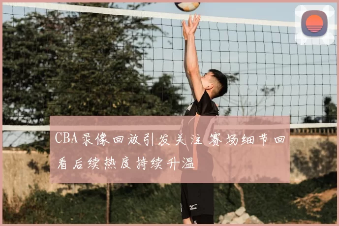 CBA录像回放引发关注 赛场细节回看后续热度持续升温