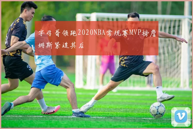 字母哥领跑2020NBA常规赛MVP榜詹姆斯紧追其后