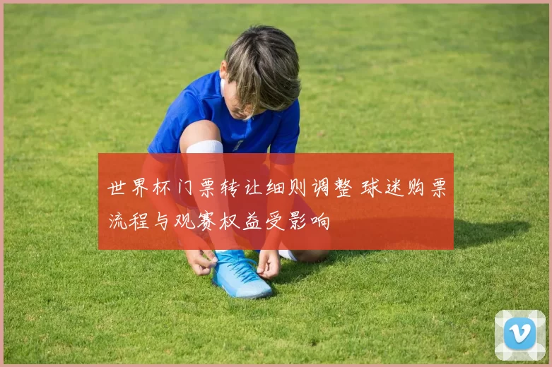 世界杯门票转让细则调整 球迷购票流程与观赛权益受影响