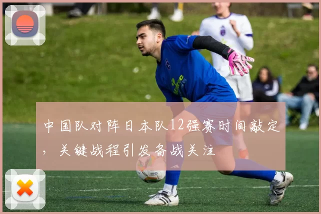 中国队对阵日本队12强赛时间敲定,关键战程引发备战关注