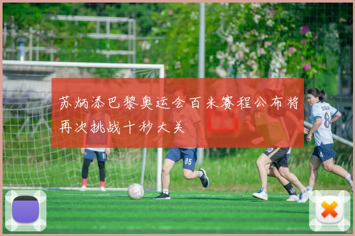 苏炳添巴黎奥运会百米赛程公布将再次挑战十秒大关