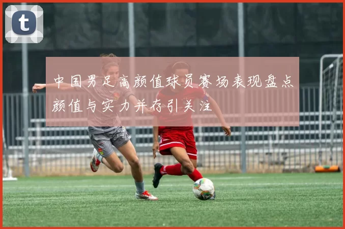 中国男足高颜值球员赛场表现盘点颜值与实力并存引关注
