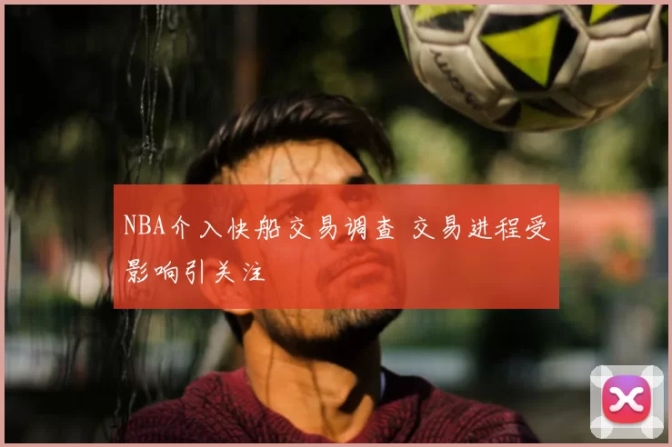 NBA介入快船交易调查 交易进程受影响引关注