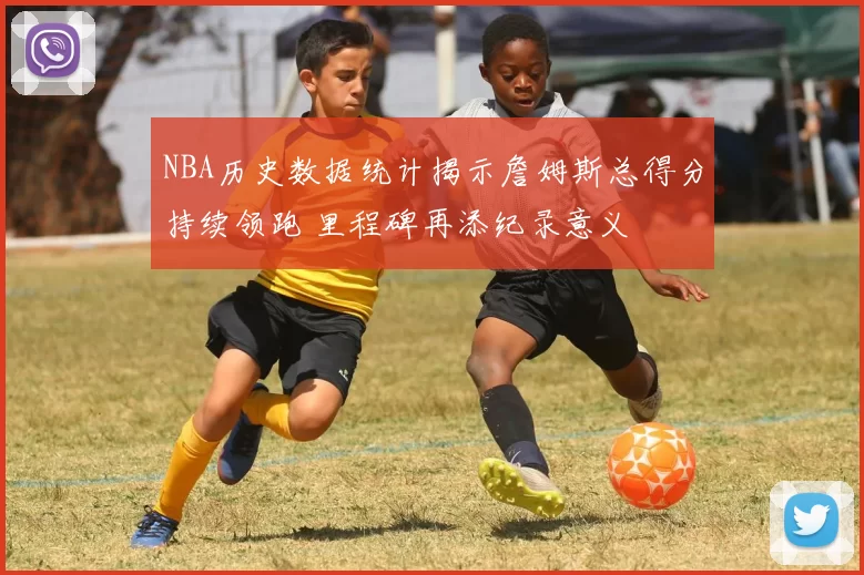 NBA历史数据统计揭示詹姆斯总得分持续领跑 里程碑再添纪录意义