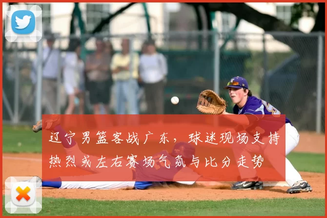 辽宁男篮客战广东,球迷现场支持热烈或左右赛场气氛与比分走势