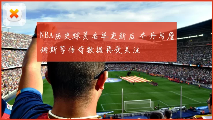 NBA历史球员名单更新后 乔丹与詹姆斯等传奇数据再受关注
