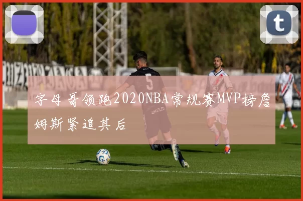 字母哥领跑2020NBA常规赛MVP榜詹姆斯紧追其后