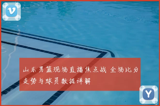 山东男篮现场直播焦点战 全场比分走势与球员数据详解