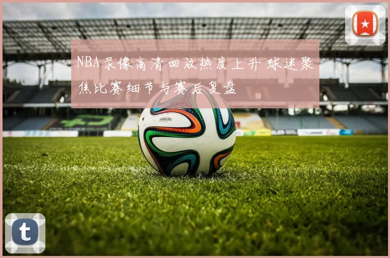 NBA录像高清回放热度上升 球迷聚焦比赛细节与赛后复盘