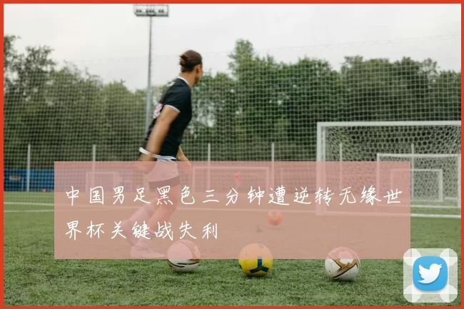 中国男足黑色三分钟遭逆转无缘世界杯关键战失利