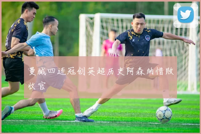 曼城四连冠创英超历史阿森纳惜败收官