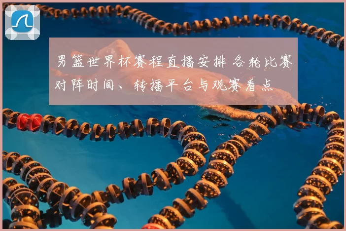 男篮世界杯赛程直播安排 各轮比赛对阵时间、转播平台与观赛看点