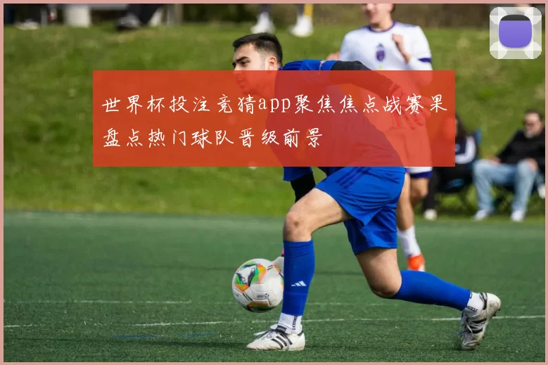 世界杯投注竞猜app聚焦焦点战赛果盘点热门球队晋级前景