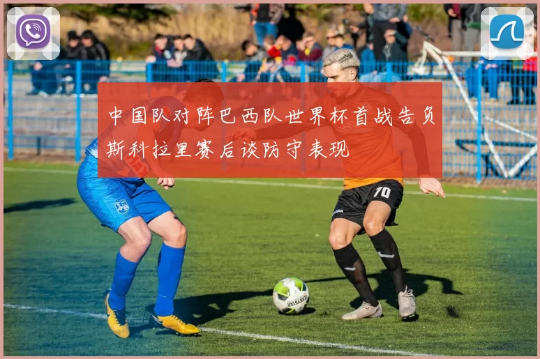 中国队对阵巴西队世界杯首战告负斯科拉里赛后谈防守表现