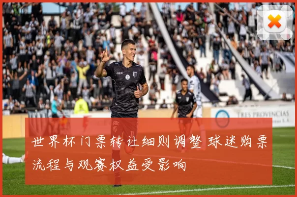 世界杯门票转让细则调整 球迷购票流程与观赛权益受影响