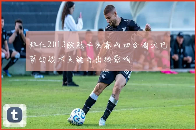 拜仁2013欧冠半决赛两回合淘汰巴萨的战术关键与出线影响