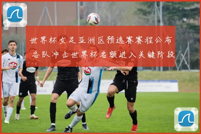 世界杯女足亚洲区预选赛赛程公布 各队冲击世界杯名额进入关键阶段