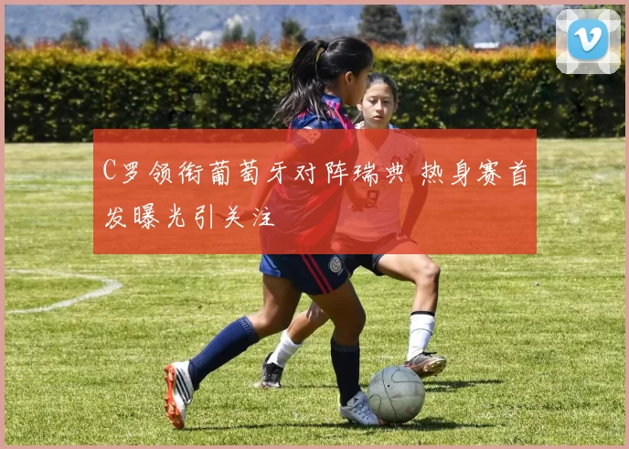C罗领衔葡萄牙对阵瑞典 热身赛首发曝光引关注