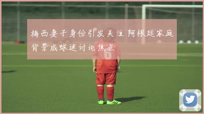 梅西妻子身份引发关注 阿根廷家庭背景成球迷讨论焦点