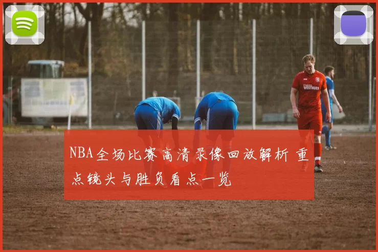 NBA全场比赛高清录像回放解析 重点镜头与胜负看点一览